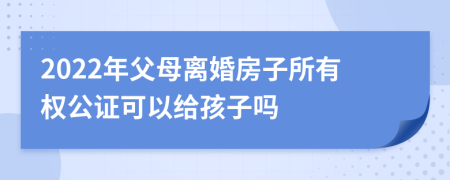 2022年父母离婚房子所有权公证可以给孩子吗