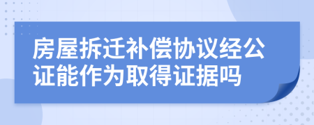 房屋拆迁补偿协议经公证能作为取得证据吗