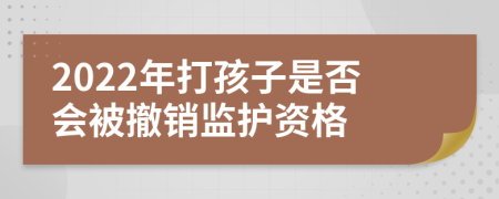 2022年打孩子是否会被撤销监护资格