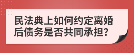 民法典上如何约定离婚后债务是否共同承担？