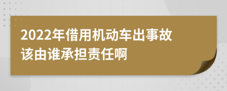 2022年借用机动车出事故该由谁承担责任啊