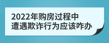 2022年购房过程中遭遇欺诈行为应该咋办