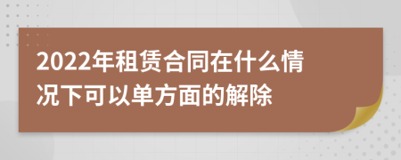 2022年租赁合同在什么情况下可以单方面的解除