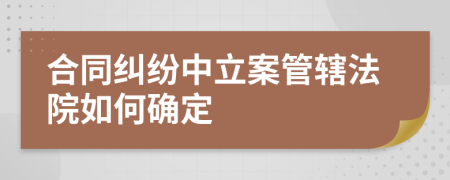 合同纠纷中立案管辖法院如何确定