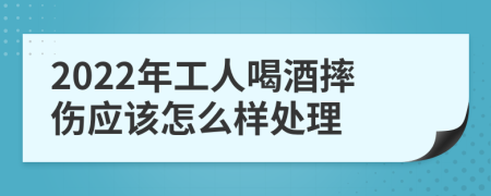 2022年工人喝酒摔伤应该怎么样处理