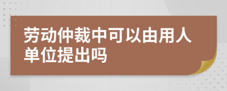 劳动仲裁中可以由用人单位提出吗