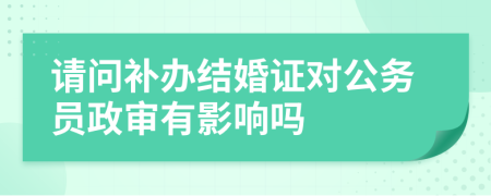 请问补办结婚证对公务员政审有影响吗