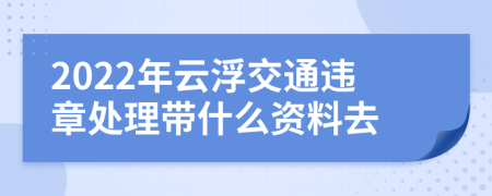 2022年云浮交通违章处理带什么资料去