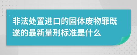 非法处置进口的固体废物罪既遂的最新量刑标准是什么