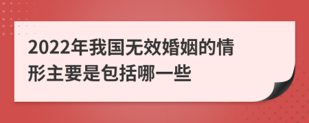 2022年我国无效婚姻的情形主要是包括哪一些