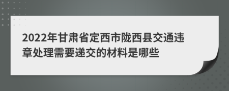 2022年甘肃省定西市陇西县交通违章处理需要递交的材料是哪些