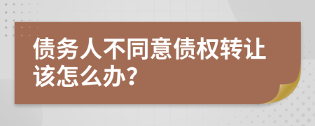 债务人不同意债权转让该怎么办？