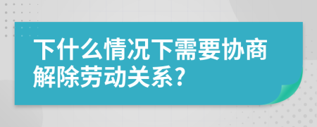 下什么情况下需要协商解除劳动关系?
