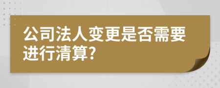 公司法人变更是否需要进行清算?