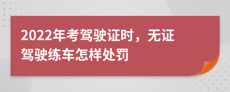 2022年考驾驶证时，无证驾驶练车怎样处罚