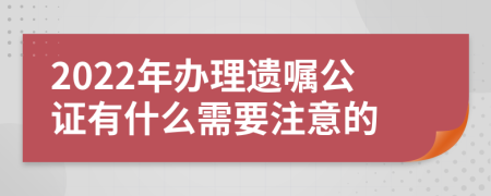 2022年办理遗嘱公证有什么需要注意的