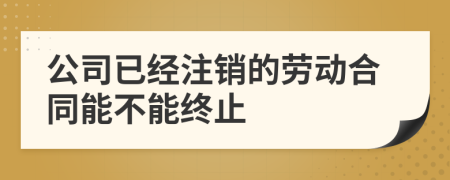 公司已经注销的劳动合同能不能终止