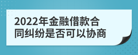 2022年金融借款合同纠纷是否可以协商