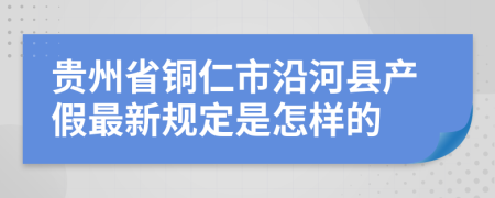 贵州省铜仁市沿河县产假最新规定是怎样的