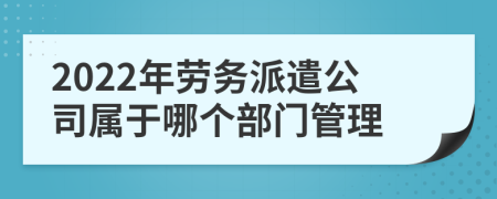 2022年劳务派遣公司属于哪个部门管理