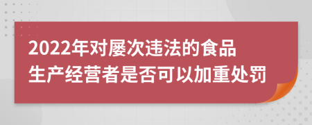 2022年对屡次违法的食品生产经营者是否可以加重处罚