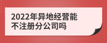 2022年异地经营能不注册分公司吗