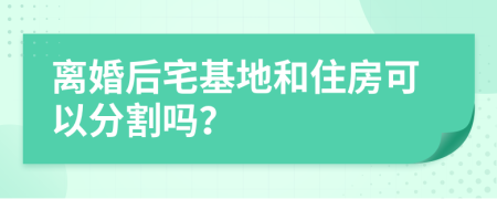 离婚后宅基地和住房可以分割吗？