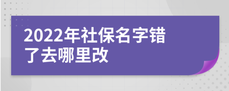 2022年社保名字错了去哪里改