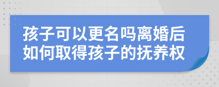 孩子可以更名吗离婚后如何取得孩子的抚养权