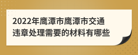 2022年鹰潭市鹰潭市交通违章处理需要的材料有哪些