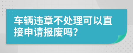 车辆违章不处理可以直接申请报废吗？