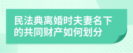 民法典离婚时夫妻名下的共同财产如何划分