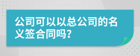 公司可以以总公司的名义签合同吗？