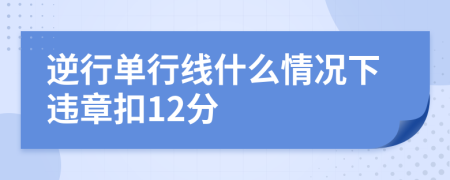 逆行单行线什么情况下违章扣12分