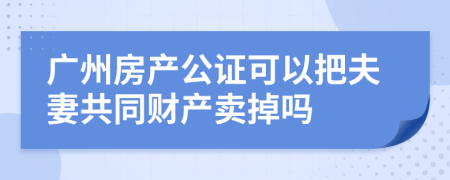 广州房产公证可以把夫妻共同财产卖掉吗