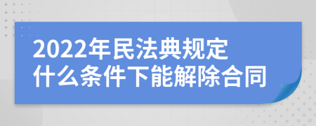 2022年民法典规定什么条件下能解除合同