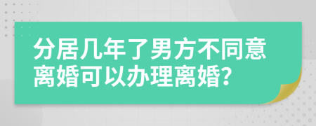 分居几年了男方不同意离婚可以办理离婚？