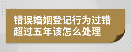 错误婚姻登记行为过错超过五年该怎么处理