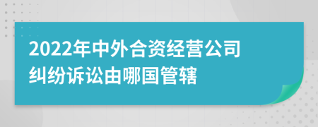 2022年中外合资经营公司纠纷诉讼由哪国管辖