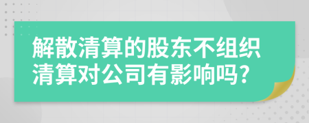 解散清算的股东不组织清算对公司有影响吗?