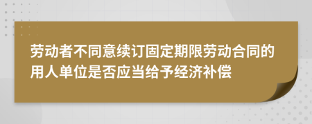 劳动者不同意续订固定期限劳动合同的用人单位是否应当给予经济补偿