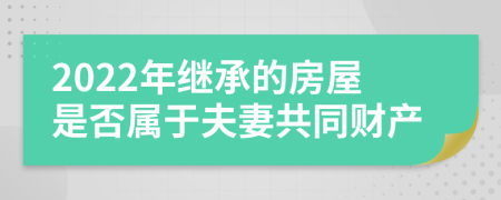 2022年继承的房屋是否属于夫妻共同财产