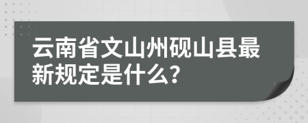 云南省文山州砚山县最新规定是什么？