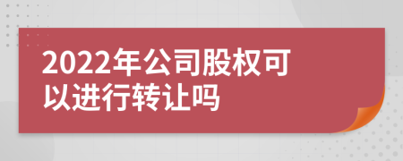 2022年公司股权可以进行转让吗