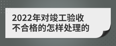 2022年对竣工验收不合格的怎样处理的