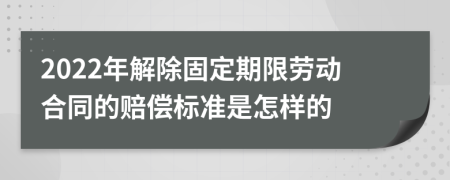 2022年解除固定期限劳动合同的赔偿标准是怎样的