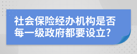 社会保险经办机构是否每一级政府都要设立?