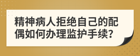 精神病人拒绝自己的配偶如何办理监护手续？