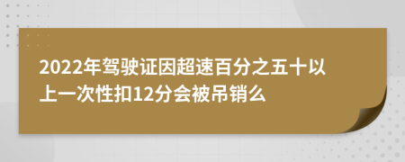 2022年驾驶证因超速百分之五十以上一次性扣12分会被吊销么