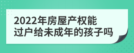 2022年房屋产权能过户给未成年的孩子吗